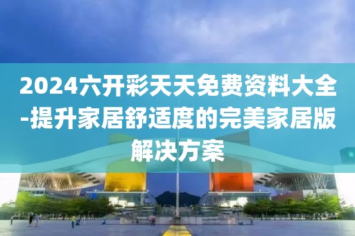 2024六开彩天天免费资料大全-提升家居舒适度的完美家居版解决方案