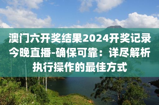 澳门六开奖结果2024开奖记录今晚直播-确保可靠：详尽解析执行操作的最佳方式