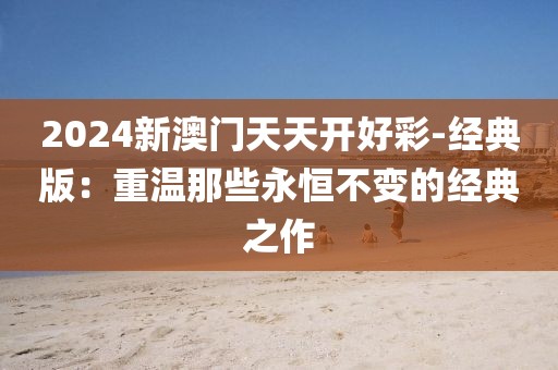 2024新澳门天天开好彩-经典版：重温那些永恒不变的经典之作