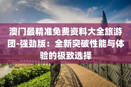 澳门最精准免费资料大全旅游团-强劲版：全新突破性能与体验的极致选择