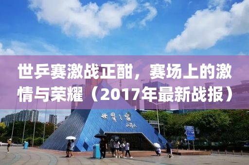 世乒赛激战正酣，赛场上的激情与荣耀（2017年最新战报）