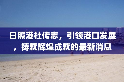 日照港杜传志，引领港口发展，铸就辉煌成就的最新消息