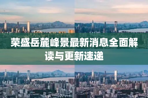 荣盛岳麓峰景最新消息全面解读与更新速递