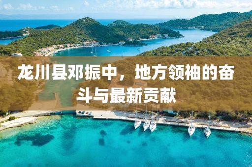 龙川县邓振中，地方领袖的奋斗与最新贡献