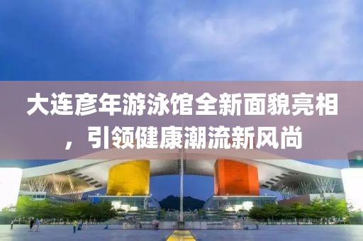 大连彦年游泳馆全新面貌亮相，引领健康潮流新风尚