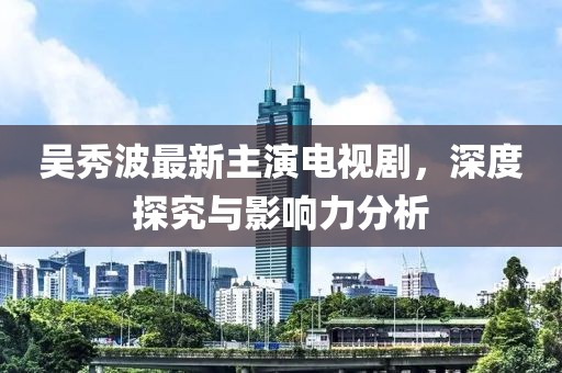吴秀波最新主演电视剧，深度探究与影响力分析