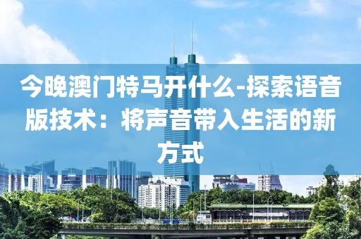 今晚澳门特马开什么-探索语音版技术：将声音带入生活的新方式
