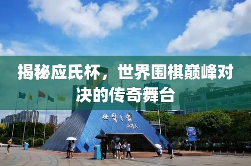 揭秘应氏杯，世界围棋巅峰对决的传奇舞台