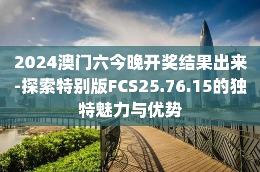 2024澳门六今晚开奖结果出来-探索特别版FCS25.76.15的独特魅力与优势