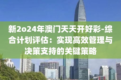 新2o24年澳门天天开好彩-综合计划评估：实现高效管理与决策支持的关键策略