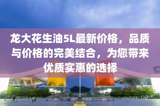 龙大花生油5L最新价格，品质与价格的完美结合，为您带来优质实惠的选择