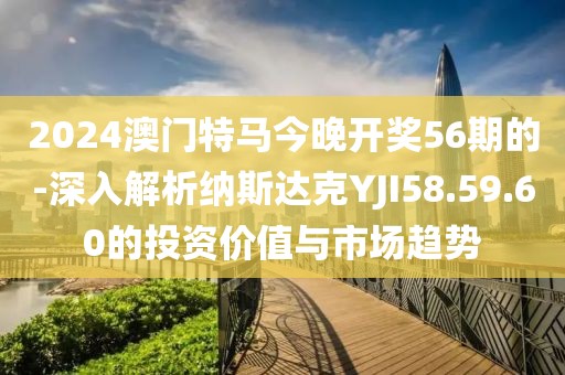 2024澳门特马今晚开奖56期的-深入解析纳斯达克YJI58.59.60的投资价值与市场趋势