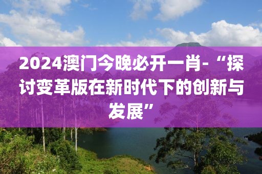 2024澳门今晚必开一肖-“探讨变革版在新时代下的创新与发展”