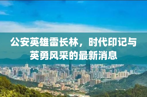 公安英雄雷长林，时代印记与英勇风采的最新消息