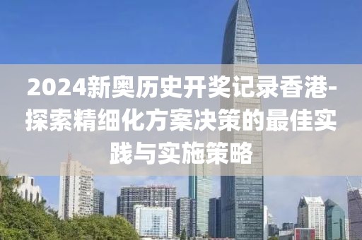 2024新奥历史开奖记录香港-探索精细化方案决策的最佳实践与实施策略