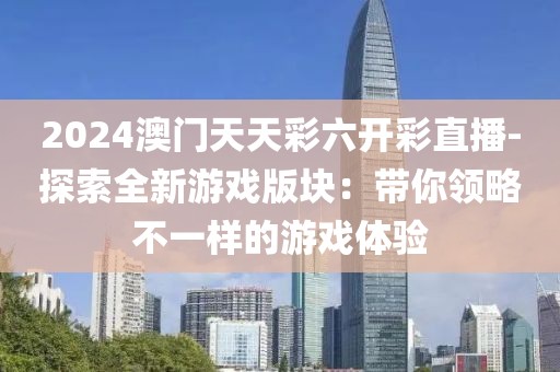 2024澳门天天彩六开彩直播-探索全新游戏版块：带你领略不一样的游戏体验