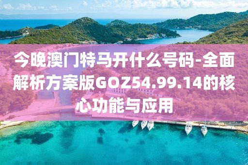 今晚澳门特马开什么号码-全面解析方案版GOZ54.99.14的核心功能与应用