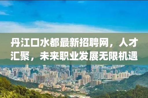 丹江口水都最新招聘网，人才汇聚，未来职业发展无限机遇