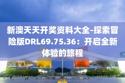 新澳天天开奖资料大全-探索冒险版DRL69.75.36：开启全新体验的旅程