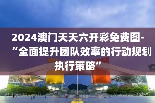 2024澳门天天六开彩免费图-“全面提升团队效率的行动规划执行策略”