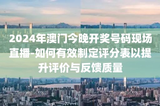 2024年澳门今晚开奖号码现场直播-如何有效制定评分表以提升评价与反馈质量