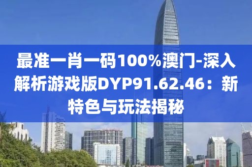 最准一肖一码100%澳门-深入解析游戏版DYP91.62.46：新特色与玩法揭秘