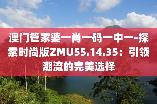 澳门管家婆一肖一码一中一-探索时尚版ZMU55.14.35：引领潮流的完美选择