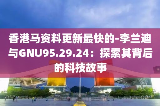 香港马资料更新最快的-李兰迪与GNU95.29.24：探索其背后的科技故事