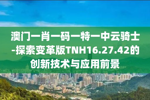 澳门一肖一码一特一中云骑士-探索变革版TNH16.27.42的创新技术与应用前景