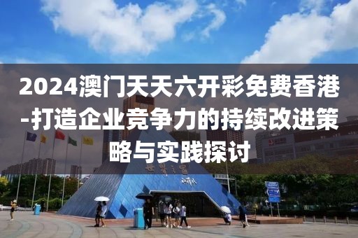 2024澳门天天六开彩免费香港-打造企业竞争力的持续改进策略与实践探讨