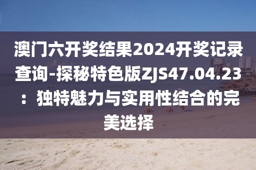 澳门六开奖结果2024开奖记录查询-探秘特色版ZJS47.04.23：独特魅力与实用性结合的完美选择