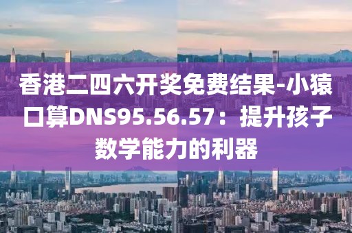香港二四六开奖免费结果-小猿口算DNS95.56.57：提升孩子数学能力的利器
