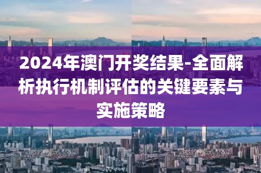 2024年澳门开奖结果-全面解析执行机制评估的关键要素与实施策略