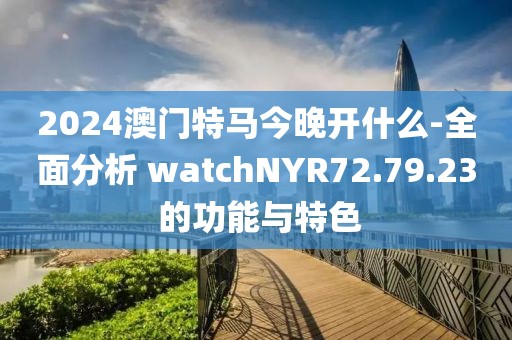 2024澳门特马今晚开什么-全面分析 watchNYR72.79.23 的功能与特色