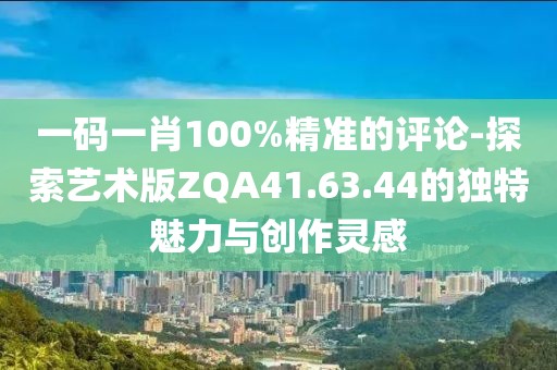 一码一肖100%精准的评论-探索艺术版ZQA41.63.44的独特魅力与创作灵感