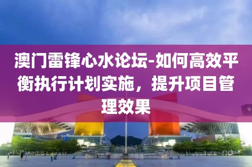 澳门雷锋心水论坛-如何高效平衡执行计划实施，提升项目管理效果