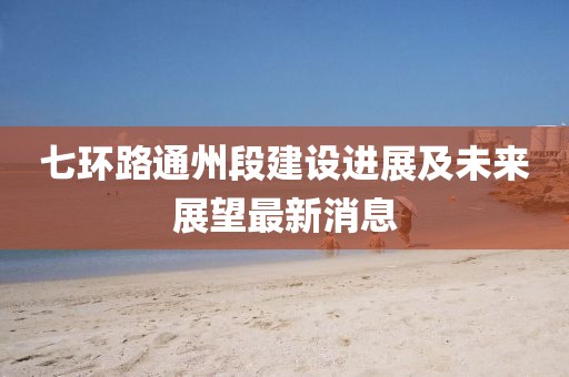 七环路通州段建设进展及未来展望最新消息
