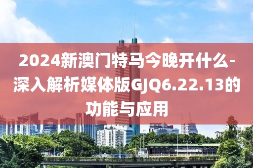 2024新澳门特马今晚开什么-深入解析媒体版GJQ6.22.13的功能与应用