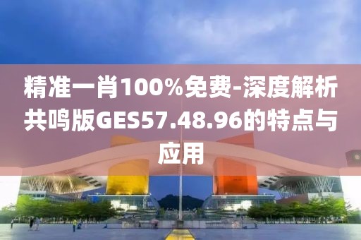 精准一肖100%免费-深度解析共鸣版GES57.48.96的特点与应用