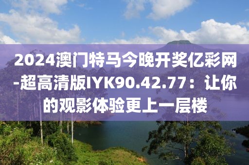 2024澳门特马今晚开奖亿彩网-超高清版IYK90.42.77：让你的观影体验更上一层楼