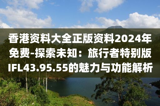 香港资料大全正版资料2024年免费-探索未知：旅行者特别版IFL43.95.55的魅力与功能解析