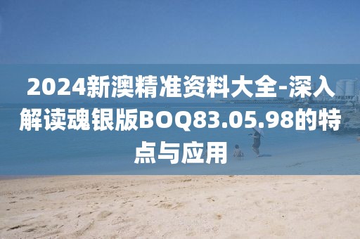 2024新澳精准资料大全-深入解读魂银版BOQ83.05.98的特点与应用