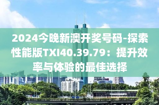 2024今晚新澳开奖号码-探索性能版TXI40.39.79：提升效率与体验的最佳选择