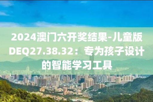 2024澳门六开奖结果-儿童版DEQ27.38.32：专为孩子设计的智能学习工具