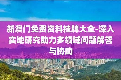 新澳门免费资料挂牌大全-深入实地研究助力多领域问题解答与协助
