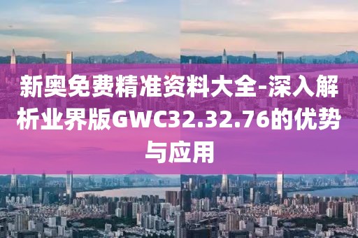 新奥免费精准资料大全-深入解析业界版GWC32.32.76的优势与应用