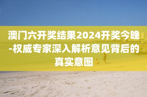 澳门六开奖结果2024开奖今晚-权威专家深入解析意见背后的真实意图