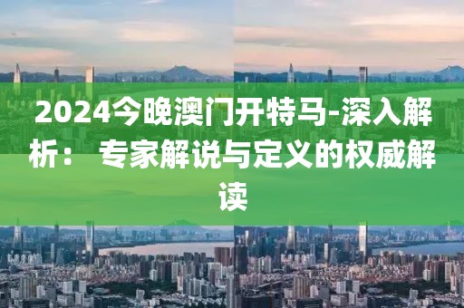 2024今晚澳门开特马-深入解析： 专家解说与定义的权威解读