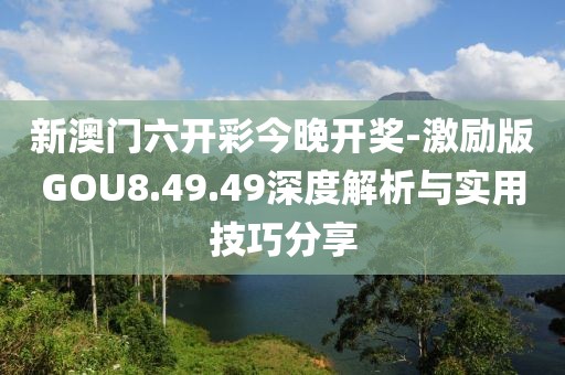 新澳门六开彩今晚开奖-激励版GOU8.49.49深度解析与实用技巧分享