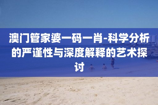 澳门管家婆一码一肖-科学分析的严谨性与深度解释的艺术探讨
